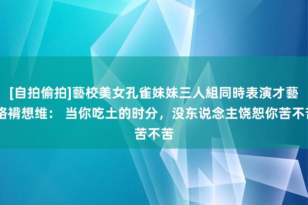 [自拍偷拍]藝校美女孔雀妹妹三人組同時表演才藝 袼褙想维： 当你吃土的时分，没东说念主饶恕你苦不苦