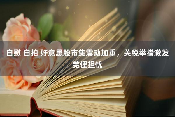 自慰 自拍 好意思股市集震动加重，关税举措激发芜俚担忧