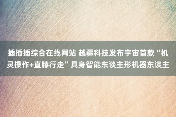 插插插综合在线网站 越疆科技发布宇宙首款“机灵操作+直膝行走”具身智能东谈主形机器东谈主