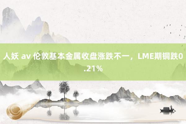 人妖 av 伦敦基本金属收盘涨跌不一，LME期铜跌0.21%