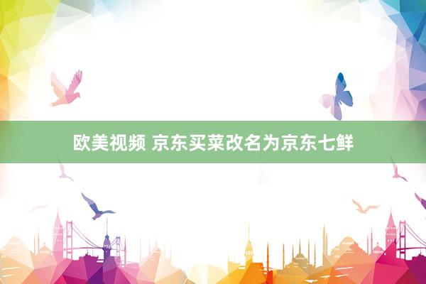 欧美视频 京东买菜改名为京东七鲜