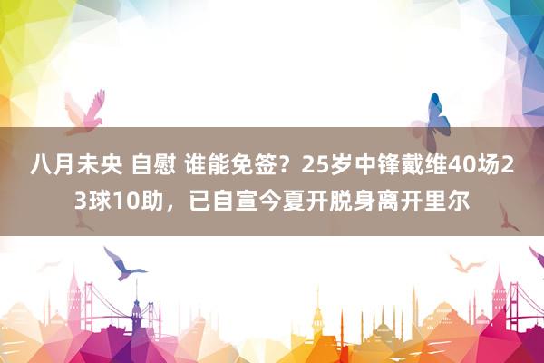 八月未央 自慰 谁能免签？25岁中锋戴维40场23球10助，已自宣今夏开脱身离开里尔