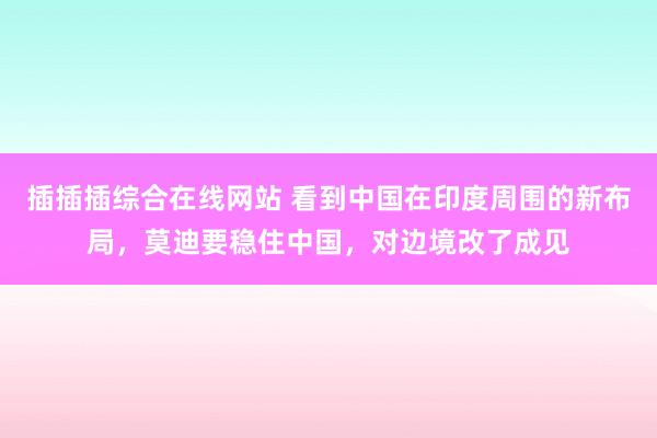 插插插综合在线网站 看到中国在印度周围的新布局，莫迪要稳住中国，对边境改了成见