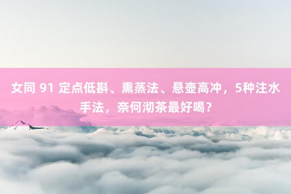 女同 91 定点低斟、熏蒸法、悬壶高冲，5种注水手法，奈何沏茶最好喝？