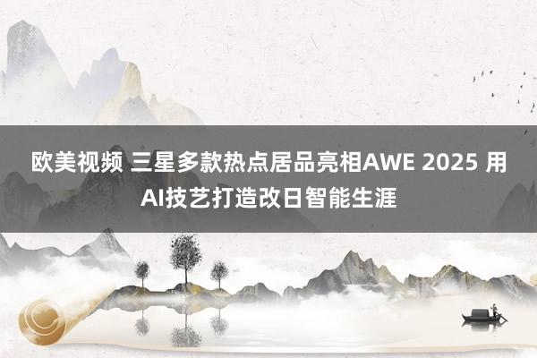 欧美视频 三星多款热点居品亮相AWE 2025 用AI技艺打造改日智能生涯