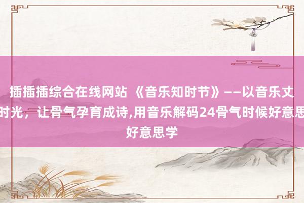 插插插综合在线网站 《音乐知时节》——以音乐丈量时光，让骨气孕育成诗,用音乐解码24骨气时候好意思学