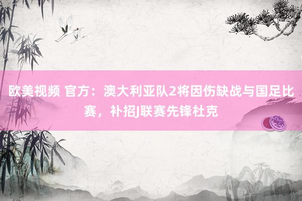 欧美视频 官方：澳大利亚队2将因伤缺战与国足比赛，补招J联赛先锋杜克