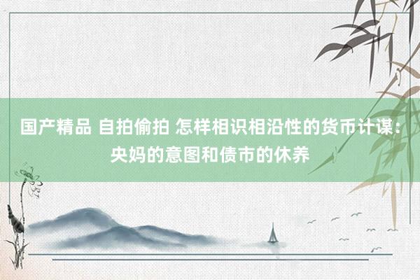 国产精品 自拍偷拍 怎样相识相沿性的货币计谋：央妈的意图和债市的休养