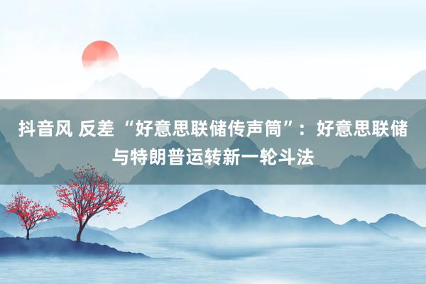 抖音风 反差 “好意思联储传声筒”：好意思联储与特朗普运转新一轮斗法