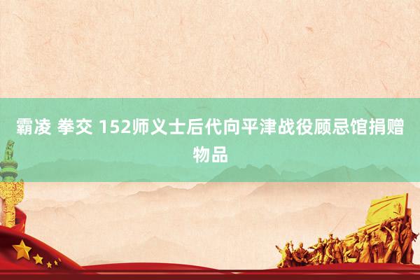 霸凌 拳交 152师义士后代向平津战役顾忌馆捐赠物品
