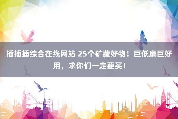 插插插综合在线网站 25个矿藏好物！巨低廉巨好用，求你们一定要买！