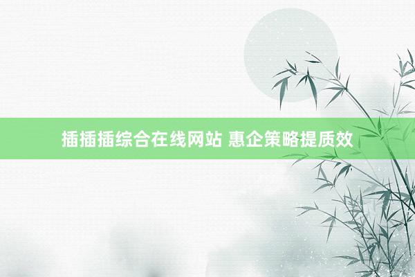 插插插综合在线网站 惠企策略提质效