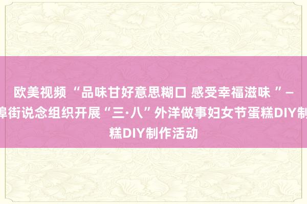 欧美视频 “品味甘好意思糊口 感受幸福滋味 ”——宁家埠街说念组织开展“三·八”外洋做事妇女节蛋糕DIY制作活动