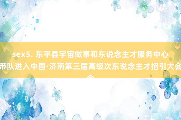 sex5. 东平县宇宙做事和东说念主才服务中心带队进入中国·济南第三届高级次东说念主才招引大会