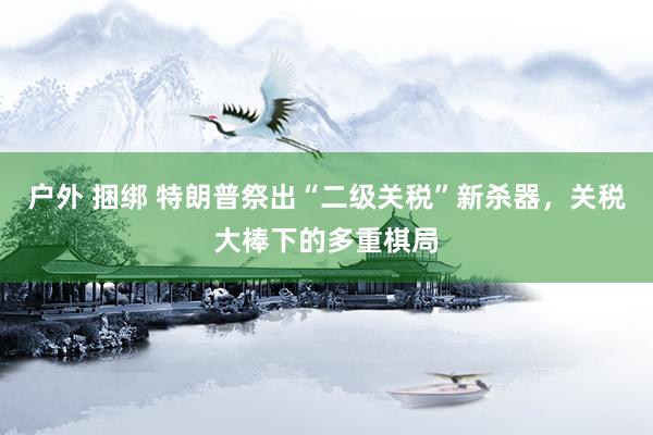户外 捆绑 特朗普祭出“二级关税”新杀器，关税大棒下的多重棋局