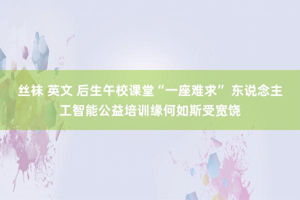 丝袜 英文 后生午校课堂“一座难求” 东说念主工智能公益培训缘何如斯受宽饶