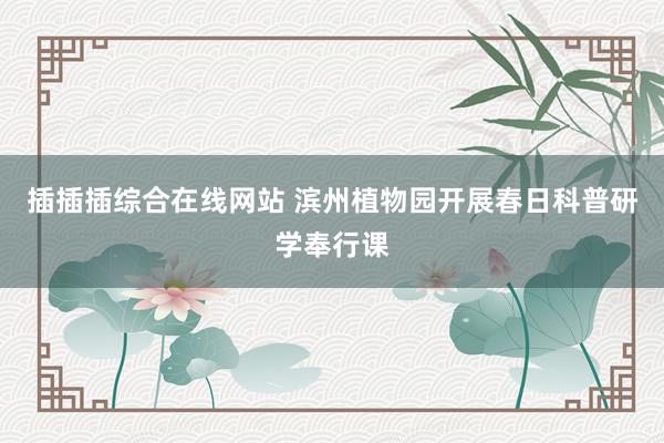 插插插综合在线网站 滨州植物园开展春日科普研学奉行课
