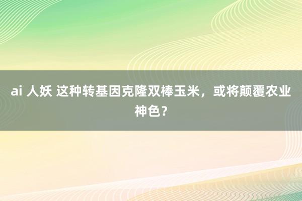 ai 人妖 这种转基因克隆双棒玉米，或将颠覆农业神色？