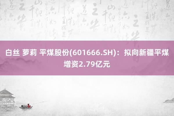 白丝 萝莉 平煤股份(601666.SH)：拟向新疆平煤增资2.79亿元