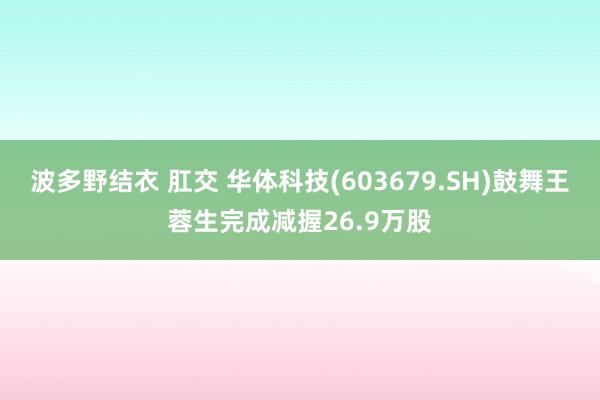 波多野结衣 肛交 华体科技(603679.SH)鼓舞王蓉生完成减握26.9万股