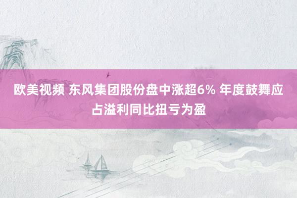 欧美视频 东风集团股份盘中涨超6% 年度鼓舞应占溢利同比扭亏为盈