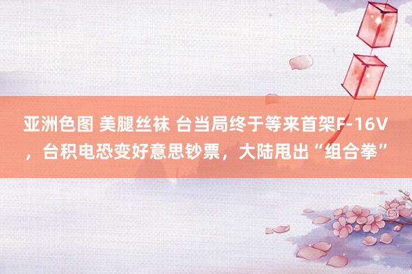 亚洲色图 美腿丝袜 台当局终于等来首架F-16V，台积电恐变好意思钞票，大陆甩出“组合拳”