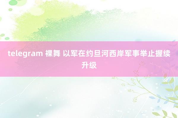 telegram 裸舞 以军在约旦河西岸军事举止握续升级