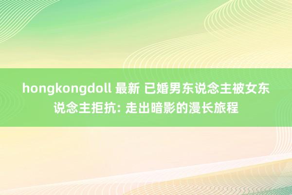 hongkongdoll 最新 已婚男东说念主被女东说念主拒抗: 走出暗影的漫长旅程