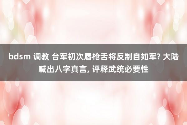 bdsm 调教 台军初次唇枪舌将反制自如军? 大陆喊出八字真言, 评释武统必要性
