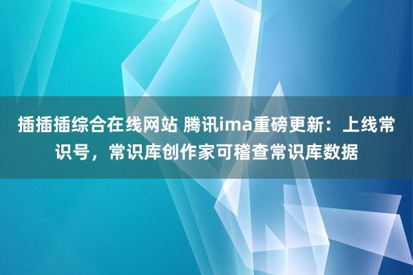 插插插综合在线网站 腾讯ima重磅更新：上线常识号，常识库创作家可稽查常识库数据