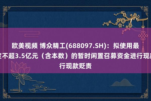 欧美视频 博众精工(688097.SH)：拟使用最高额度不超3.5亿元（含本数）的暂时闲置召募资金进行现款贬责