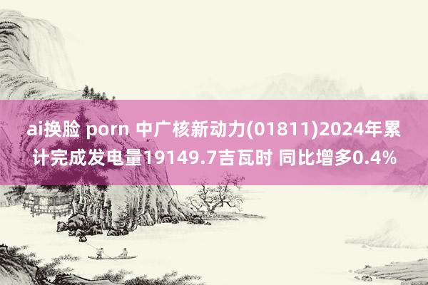 ai换脸 porn 中广核新动力(01811)2024年累计完成发电量19149.7吉瓦时 同比增多0.4%