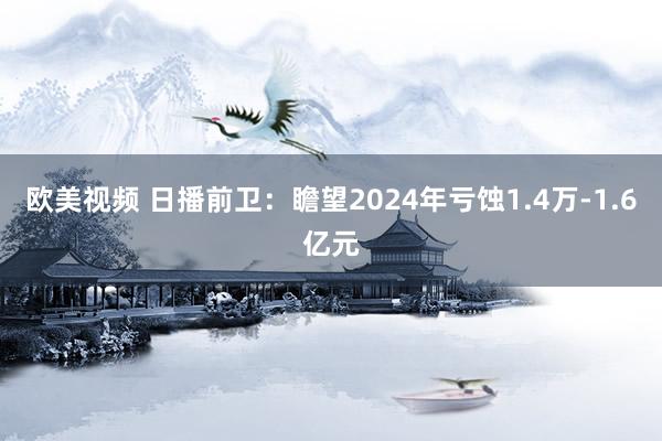 欧美视频 日播前卫：瞻望2024年亏蚀1.4万-1.6亿元
