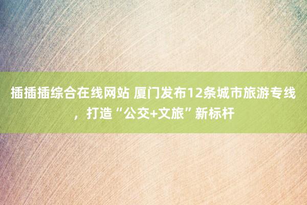 插插插综合在线网站 厦门发布12条城市旅游专线，打造“公交+文旅”新标杆