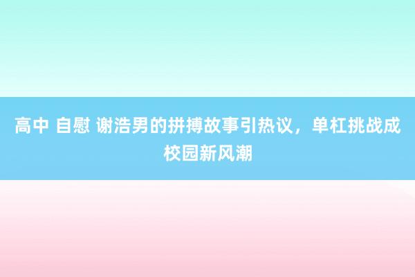 高中 自慰 谢浩男的拼搏故事引热议，单杠挑战成校园新风潮
