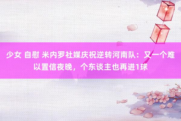 少女 自慰 米内罗社媒庆祝逆转河南队：又一个难以置信夜晚，个东谈主也再进1球