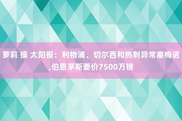 萝莉 操 太阳报：利物浦、切尔西和热刺异常塞梅诺,伯恩茅斯要价7500万镑