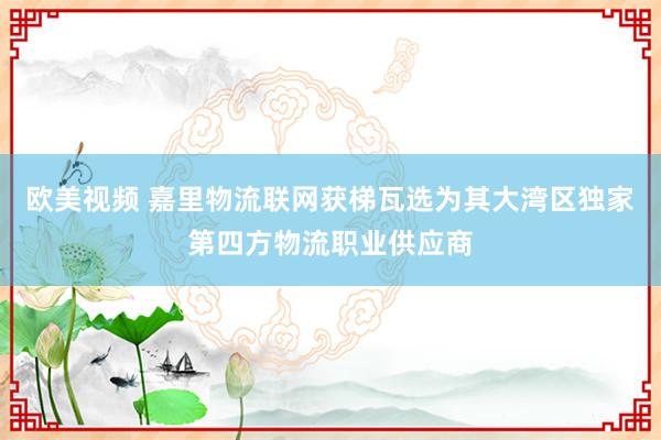 欧美视频 嘉里物流联网获梯瓦选为其大湾区独家第四方物流职业供应商