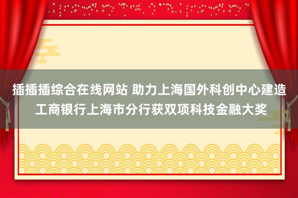 插插插综合在线网站 助力上海国外科创中心建造 工商银行上海市分行获双项科技金融大奖