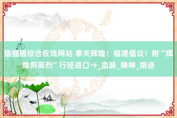 插插插综合在线网站 事关辉煌！福建倡议！附“辉煌祭英烈”行径进口→_血脉_精神_烙迹