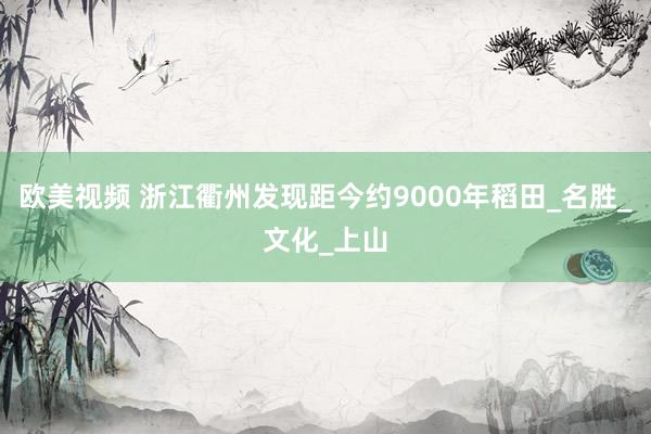 欧美视频 浙江衢州发现距今约9000年稻田_名胜_文化_上山