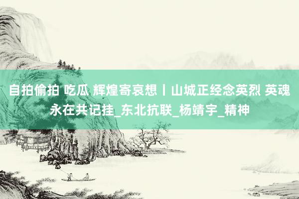 自拍偷拍 吃瓜 辉煌寄哀想丨山城正经念英烈 英魂永在共记挂_东北抗联_杨靖宇_精神