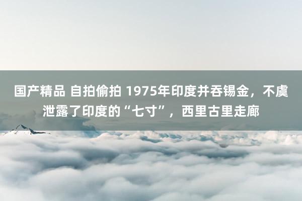 国产精品 自拍偷拍 1975年印度并吞锡金，不虞泄露了印度的“七寸”，西里古里走廊