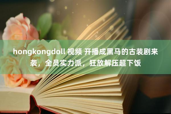 hongkongdoll 视频 开播成黑马的古装剧来袭，全员实力派，狂放解压超下饭