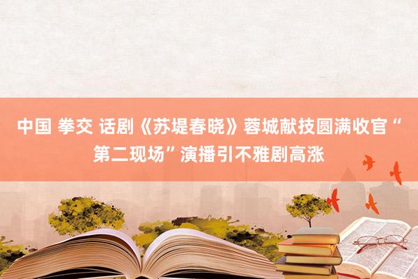 中国 拳交 话剧《苏堤春晓》蓉城献技圆满收官“第二现场”演播引不雅剧高涨