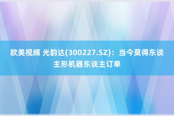 欧美视频 光韵达(300227.SZ)：当今莫得东谈主形机器东谈主订单