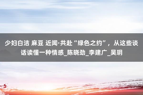 少妇白洁 麻豆 近闻·共赴“绿色之约”，从这些谈话读懂一种情感_陈晓劲_李建广_吴玥