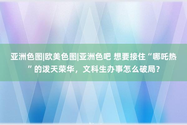 亚洲色图|欧美色图|亚洲色吧 想要接住“哪吒热”的泼天荣华，文科生办事怎么破局？