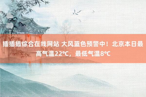 插插插综合在线网站 大风蓝色预警中！北京本日最高气温22℃，最低气温8℃
