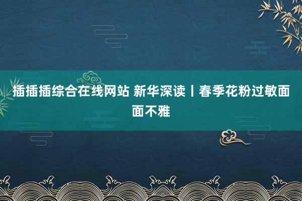 插插插综合在线网站 新华深读丨春季花粉过敏面面不雅